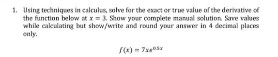 1. Using techniques in calculus, solve for the exact or true value of the derivative of
the function below at x = 3. Show your complete manual solution. Save values
while calculating but show/write and round your answer in 4 decimal places
only.
f(x) = 7xe0.5x
