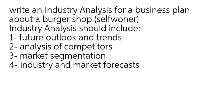 write an Industry Analysis for a business plan
about a burger shop (selfwoner)
Industry Analysis should include:
1- future outlook and trends
2- analysis of competitors
3- market segmentation
4- industry and market forecasts
