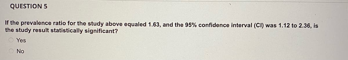 QUESTION 5
If the prevalence ratio for the study above equaled 1.63, and the 95% confidence interval (CI) was 1.12 to 2.36, is
the study result statistically significant?
Yes
O No
