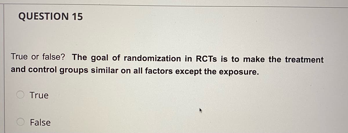 QUESTION 15
True or false? The goal of randomization in RCTS is to make the treatment
and control groups similar on all factors except the exposure.
True
False
