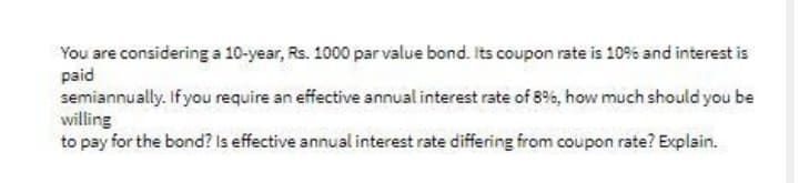 You are considering a 10-year, Rs. 1000 par value bond. Its coupon rate is 10% and interest is
paid
semiannually. Ifyou require an effective annual interest rate of 8%, how much should you be
willing
to pay for the bond? Is effective annual interest rate differing from coupon rate? Explain.
