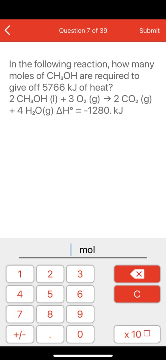Question 7 of 39
Submit
In the following reaction, how many
moles of CH;OH are required to
give off 5766 kJ of heat?
2 CH,OH (I) + 3 O2 (g) → 2 CO2 (g)
+ 4 H,0(g) AH° = -1280. kJ
mol
1
2
3
4
5
C
7
+/-
х 100
LO
00
