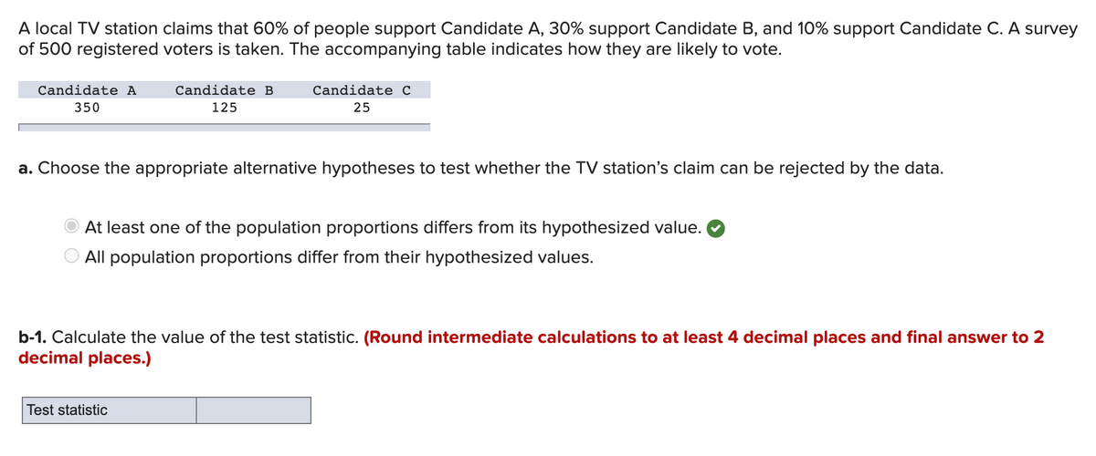 A local TV station claims that 60% of people support Candidate A, 30% support Candidate B, and 10% support Candidate C. A survey
of 500 registered voters is taken. The accompanying table indicates how they are likely to vote.
Candidate A
Candidate B
Candidate C
350
125
25
a. Choose the appropriate alternative hypotheses to test whether the TV station's claim can be rejected by the data.
At least one of the population proportions differs from its hypothesized value.
All population proportions differ from their hypothesized values.
b-1. Calculate the value of the test statistic. (Round intermediate calculations to at least 4 decimal places and final answer to 2
decimal places.)
Test statistic
