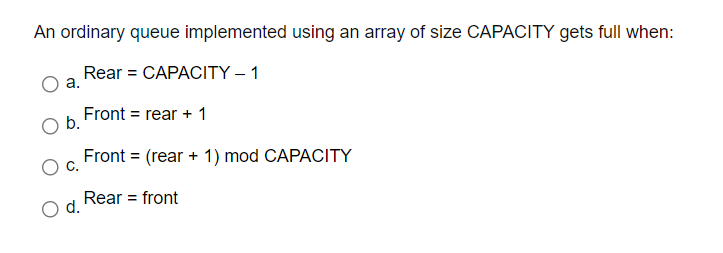 An ordinary queue implemented using an array of size CAPACITY gets full when:
Rear = CAPACITY – 1
а.
Front = rear + 1
Ob.
C.
Front = (rear + 1) mod CAPACITY
Rear = front
d.
