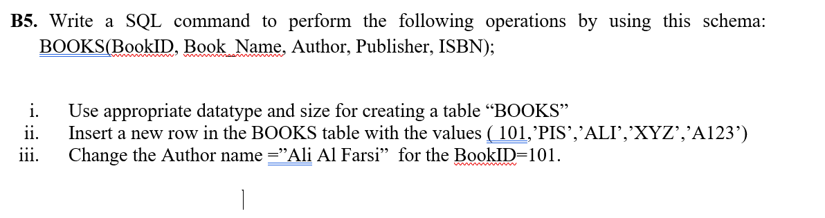 B5. Write a SQL command to perform the following operations by using this schema:
BOOKS(BookID, Book Name, Author, Publisher, ISBN);
i.
Use appropriate datatype and size for creating a table “BOOKS"
ii.
Insert a new row in the BOOKS table with the values ( 101,'PIS’,’ALI’,’XYZ’,'A123’)
...
111.
Change the Author name ="Ali Al Farsi" for the BookID=101.

