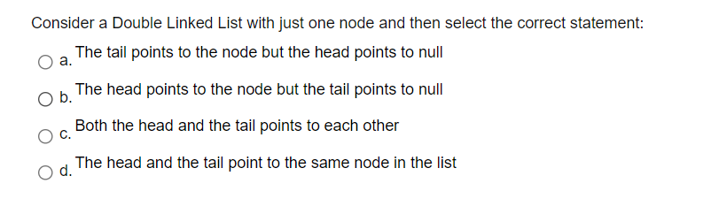 Consider a Double Linked List with just one node and then select the correct statement:
The tail points to the node but the head points to null
а.
The head points to the node but the tail points to null
Ob.
Both the head and the tail points to each other
The head and the tail point to the same node in the list
d.
