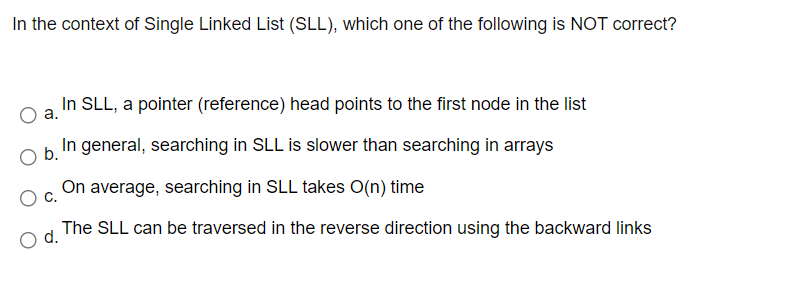 In the context of Single Linked List (SLL), which one of the following is NOT correct?
In SLL, a pointer (reference) head points to the first node in the list
а.
In general, searching in SLL is slower than searching in arrays
Ob.
On average, searching in SLL takes O(n) time
С.
The SLL can be traversed in the reverse direction using the backward links
d.
