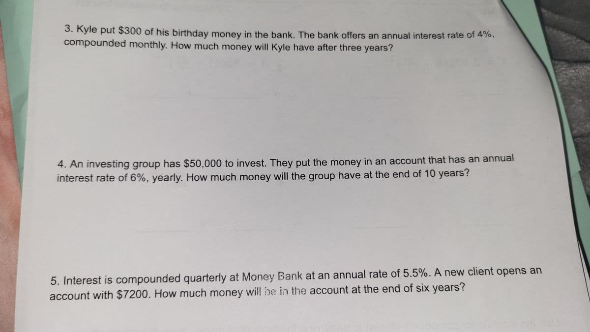 3. Kyle put $300 of his birthday money in the bank. The bank offers an annual interest rate of 4%,
compounded monthly. How much money will Kyle have after three years?
4. An investing group has $50,000 to invest. They put the money in an account that has an annual
interest rate of 6%, yearly. How much money will the group have at the end of 10 years?
5. Interest is compounded quarterly at Money Bank at an annual rate of 5.5%. A new client opens an
account with $7200. How much money will be in the account at the end of six years?