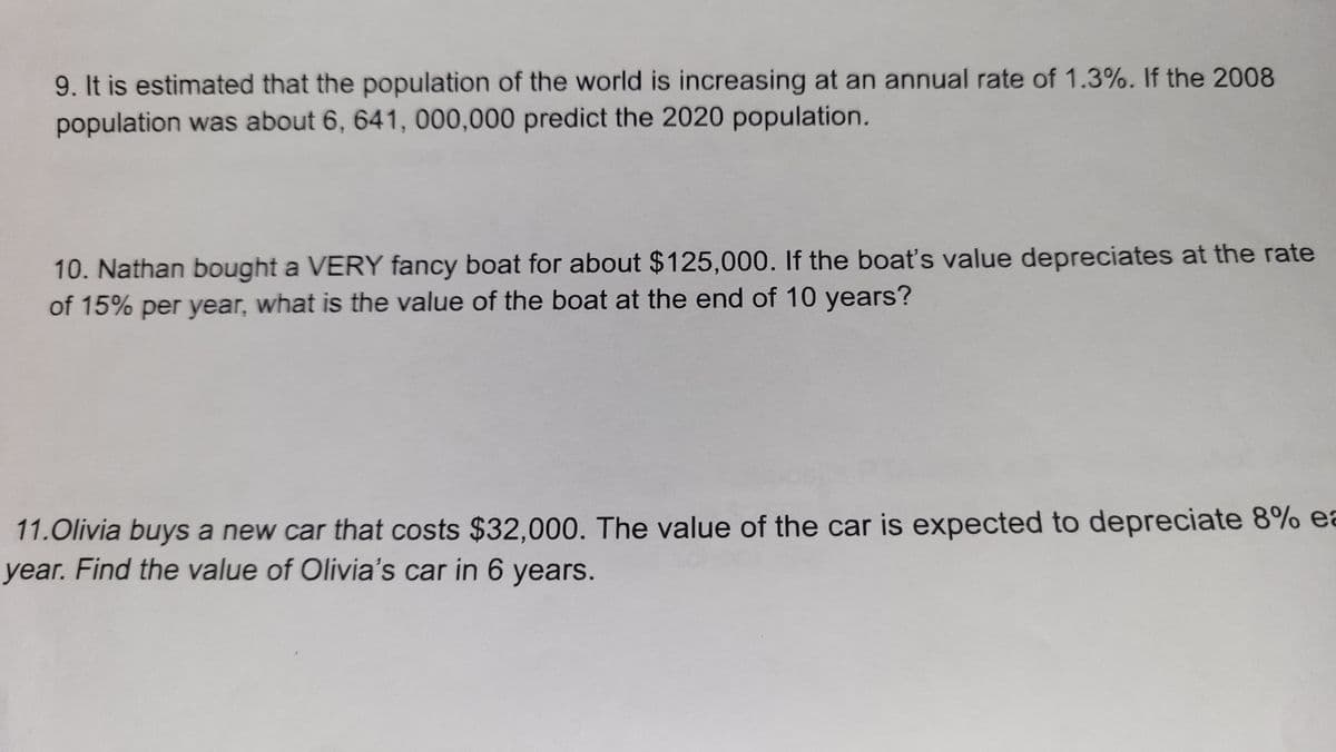 9. It is estimated that the population of the world is increasing at an annual rate of 1.3%. If the 2008
population was about 6, 641, 000,000 predict the 2020 population.
10. Nathan bought a VERY fancy boat for about $125,000. If the boat's value depreciates at the rate
of 15% per year, what is the value of the boat at the end of 10 years?
11.Olivia buys a new car that costs $32,000. The value of the car is expected to depreciate 8% ea
year. Find the value of Olivia's car in 6 years.