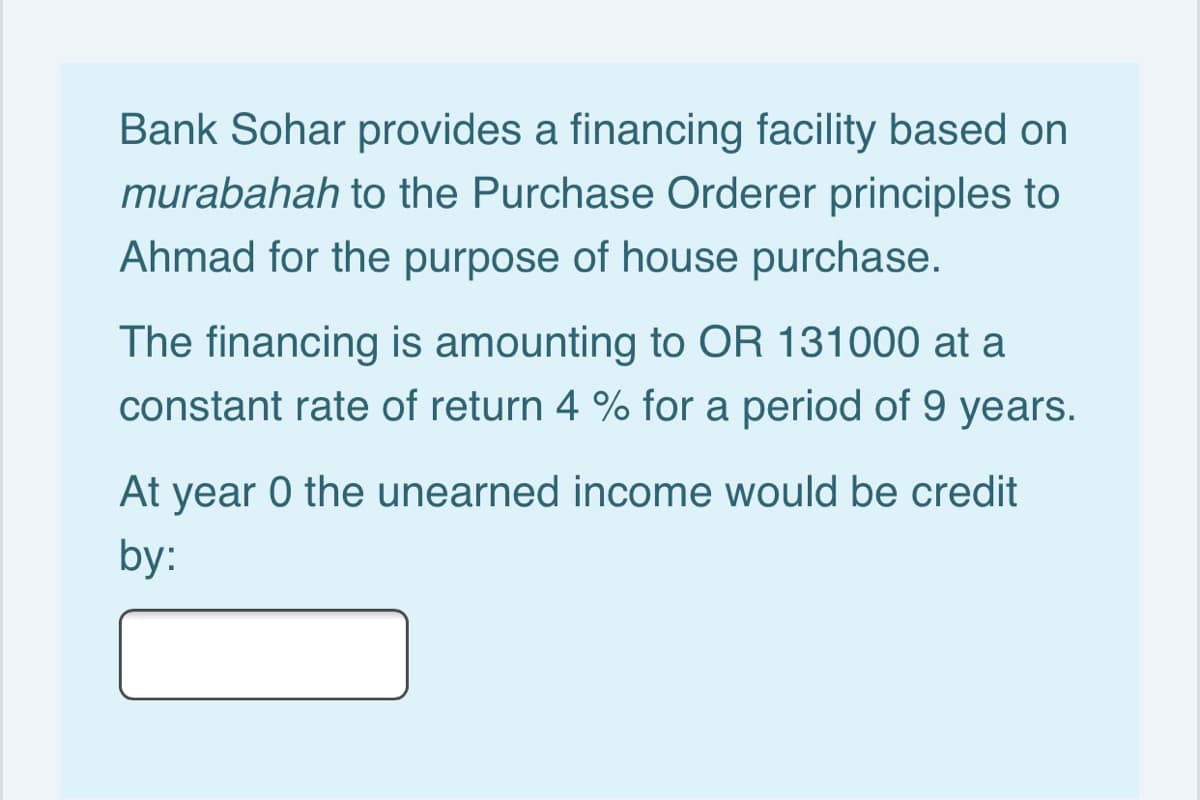 Bank Sohar provides a financing facility based on
murabahah to the Purchase Orderer principles to
Ahmad for the purpose of house purchase.
The financing is amounting to OR 131000 at a
constant rate of return 4 % for a period of 9 years.
At year 0 the unearned income would be credit
by:
