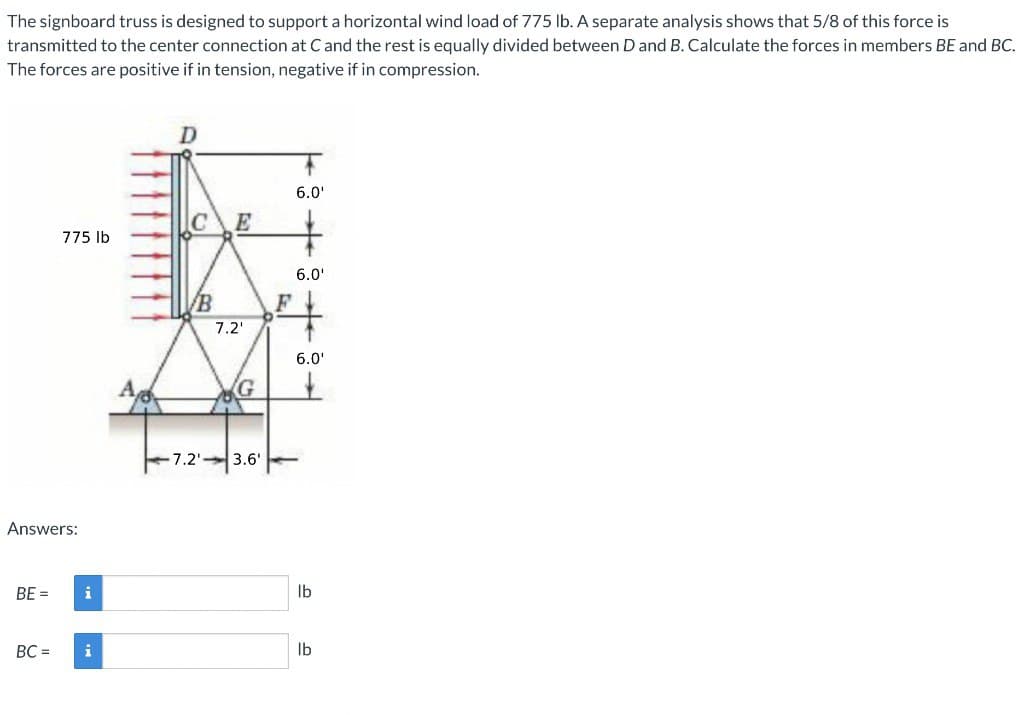 The signboard truss is designed to support a horizontal wind load of 775 lb. A separate analysis shows that 5/8 of this force is
transmitted to the center connection at C and the rest is equally divided between D and B. Calculate the forces in members BE and BC.
The forces are positive if in tension, negative if in compression.
D
6.0'
C
E
775 lb
Answers:
BE =
6.0'
B
F
7.2'
-7.2'3.6'
6.0'
lb
BC =
i
lb