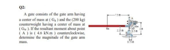 Q2:
A gate consists of the gate arm having
a center of mass at (G,) and the (200 kg)
counterweight having a center of mass at
(Gw). If the resultant moment about point
(A) is (4.6 kN.m ) counterclockwise,
determine the magnitude of the gate arm
Ga
235
mass.
0.15
