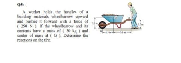 Q5:
A worker holds the handles of a
building materials wheelbarrow upward
and pushes it forward with a force of .
( 250 N ). If the wheelbarrow and its
contents have a mass of ( 50 kg ) and
center of mass at (G). Determine the
reactions on the tire.
