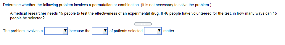 Determine whether the following problem involves a permutation or combination. (It is not necessary to solve the problem.)
A medical researcher needs 15 people to test the effectiveness of an experimental drug. If 46 people have volunteered for the test, in how many ways can 15
people be selected?
The problem involves a
V because the
of patients selected
V matter.

