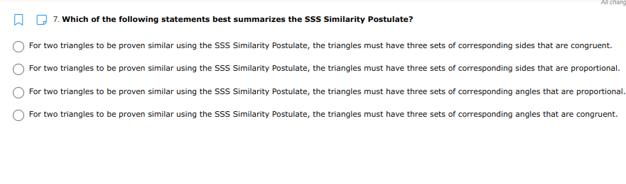 All chang
7. Which of the following statements best summarizes the SSS Similarity Postulate?
For two triangles to be proven similar using the SSS Similarity Postulate, the triangles must have three sets of corresponding sides that are congruent.
For two triangles to be proven similar using the SSS Similarity Postulate, the triangles must have three sets of corresponding sides that are proportional.
For two triangles to be proven similar using the SSS Similarity Postulate, the triangles must have three sets of corresponding angles that are proportional.
For two triangles to be proven similar using the SSS Similarity Postulate, the triangles must have three sets of corresponding angles that are congruent.
