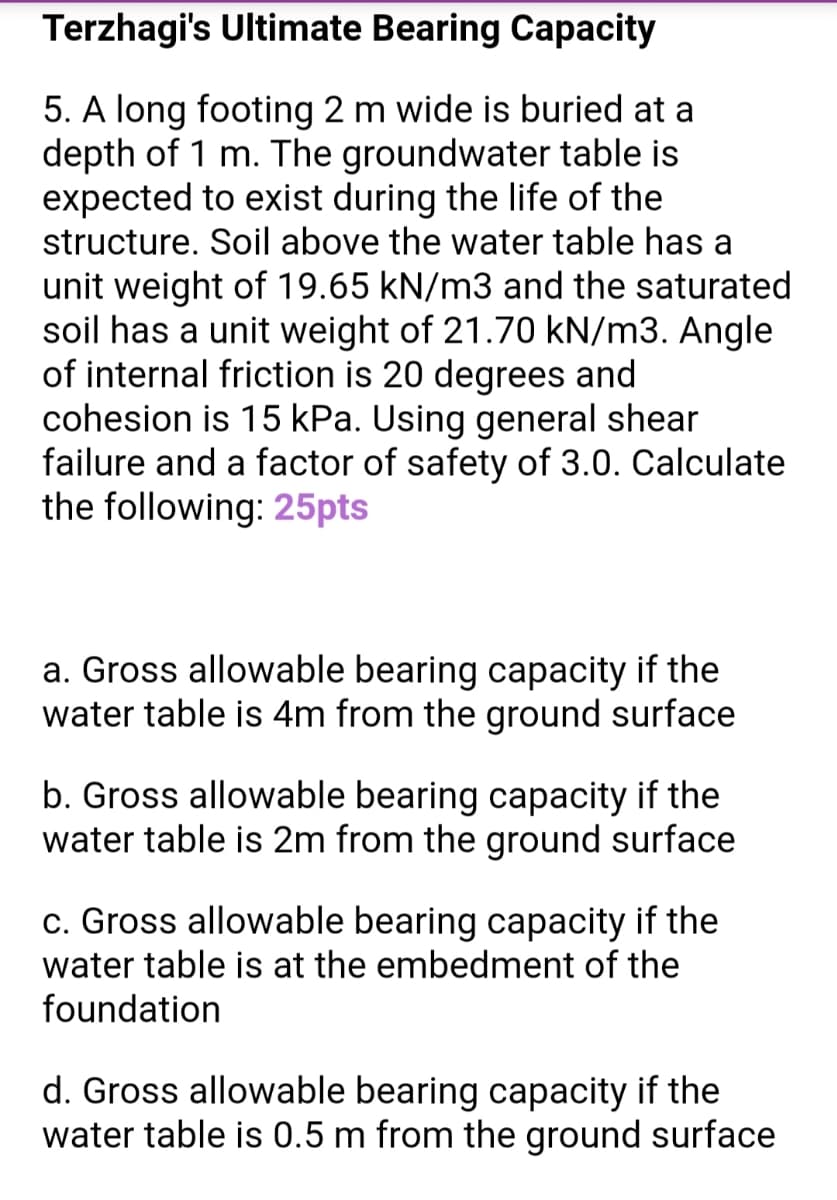 Terzhagi's Ultimate Bearing Capacity
5. A long footing 2 m wide is buried at a
depth of 1 m. The groundwater table is
expected to exist during the life of the
structure. Soil above the water table has a
unit weight of 19.65 kN/m3 and the saturated
soil has a unit weight of 21.70 kN/m3. Angle
of internal friction is 20 degrees and
cohesion is 15 kPa. Using general shear
failure and a factor of safety of 3.0. Calculate
the following: 25pts
a. Gross allowable bearing capacity if the
water table is 4m from the ground surface
b. Gross allowable bearing capacity if the
water table is 2m from the ground surface
c. Gross allowable bearing capacity if the
water table is at the embedment of the
foundation
d. Gross allowable bearing capacity if the
water table is 0.5 m from the ground surface
