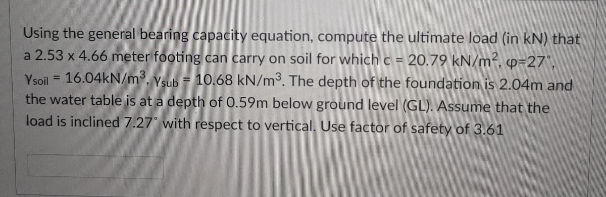 Using the general bearing capacity equation, compute the ultimate load (in kN) that
a 2.53 x 4.66 meter footing can carry on soil for which c = 20.79 kN/m², p=27°,
Ysoil = 16.04KN/m³, ysub = 10.68 kN/m³. The depth of the foundation is 2.04m and
the water table is at a depth of 0.59m below ground level (GL). Assume that the
load is inclined 7.27° with respect to vertical. Use factor of safety of 3.61
%3D
