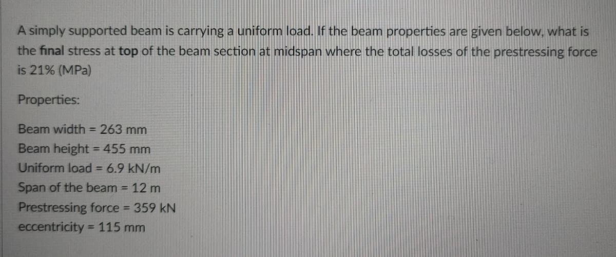 A simply supported beam is carrying a uniform load. If the beam properties are given below, what is
the final stress at top of the beam section at midspan where the total losses of the prestressing force
is 21% (MPa)
Properties:
Beam width = 263 mm
Beam height = 455 mm
Uniform load = 6.9 kN/m
Span of the beam = 12 m
Prestressing force = 359 kN
eccentricity =
115 mm
