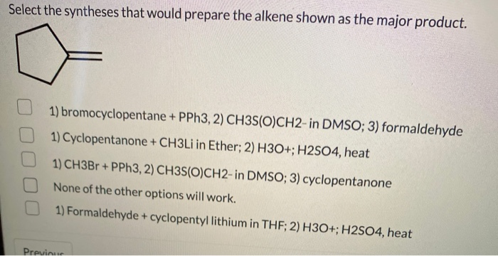 Select the syntheses that would prepare the alkene shown as the major product.
1) bromocyclopentane + PPH3, 2) CH3S(O)CH2- in DMSO; 3) formaldehyde
1) Cyclopentanone + CH3LI in Ether; 2) H3O+; H2SO4, heat
1) CH3B + PPH3, 2) CH3S(O)CH2-in DMSO; 3) cyclopentanone
None of the other options will work.
1) Formaldehyde + cyclopentyl lithium in THF; 2) H3O+; H2SO4, heat
Previoue
