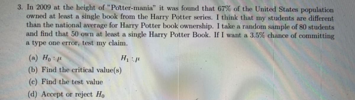 3. In 2009 at the height of "Potter-mania" it was found that 67% of the United States population
owned at least a single book from the Harry Potter series. I think that my students are different
than the national average for Harry Potter book ownership. I take a random sample of 80 students
and find that 50 own at least a single Harry Potter Book. If I want a 3.5% chance of committing
a type one error, test my claim.
(a) Ho
(b) Find the critical value(s)
(c) Find the test value
(d) Accept or reject Ho
