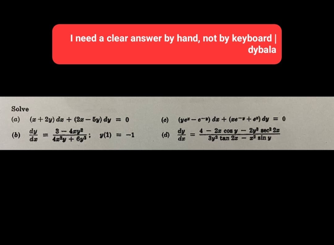 I need a clear answer by hand, not by keyboard |
dybala
Solve
(a) (x+2y) dx + (2x - 5y) dy = 0
dy
(b)
8 - 422
y(1) = -1
4x²y + 6y2i
=
(0)
(yer-e-) dx + (xe-v+e) dy = 0
4- 2x cos y - 2y³ sec² 2x
3y2 tan 2x² sin y
dy
dx
=