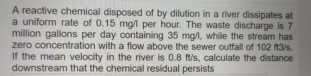 A reactive chemical disposed of by dilution in a river dissipates at
a uniform rate of 0.15 mg/l per hour. The waste discharge is 7
million gallons per day containing 35 mg/l, while the stream has
zero concentration with a flow above the sewer outfall of 102 ft3/s.
If the mean velocity in the river is 0.8 ft/s, calculate the distance
downstream that the chemical residual persists
