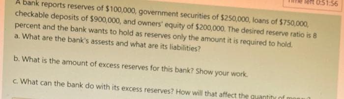 051:56
A bank reports reserves of $100,000, government securities of $250,000, loans of $750,000,
checkable deposits of $900,000, and owners' equity of $200,000. The desired reserve ratio is 8
percent and the bank wants to hold as reserves only the amount it is required to hold.
a. What are the bank's assests and what are its liabilities?
b. What is the amount of excess reserves for this bank? Show your work.
c. What can the bank do with its excess reserves? How will that affect the quantity of
