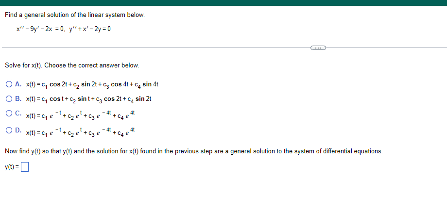 Find a general solution of the linear system below.
x" - 9y' - 2x = 0, y"+x' - 2y = 0
Solve for x(t). Choose the correct answer below.
O A. x(t) = c, cos 2t + c, sin 2t + c3 cos 4t + c, sin 4t
O B. x(t) = c, cost+c, sint+ c3 cos 2t + c4 sin 2t
O C. x(t) = c1 e * + ze'+c3 e
4t
4t + C4 °
-4t
OD.
x(t) = cq e 1+c2 e'+ c3 e
4t
+ C4
Now find y(t) so that y(t) and the solution for x(t) found in the previous step are a general solution to the system of differential equations.
y(t) =O
