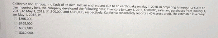 California Inc., through no fault of its own, lost an entire plant due to an earthquake on May 1, 2018. In preparing its insurance claim on
the inventory loss, the company developed the following data: Inventory January 1, 2018, $300,000; sales and purchases from January 1,
2018, to May 1, 2018, $1,300,000 and $875,000, respectively, California consistently reports a 40% gross profit. The estimated inventory
on May 1, 2018, is:
$395,000.
$455,000.
$302,500.
C$360,000.
