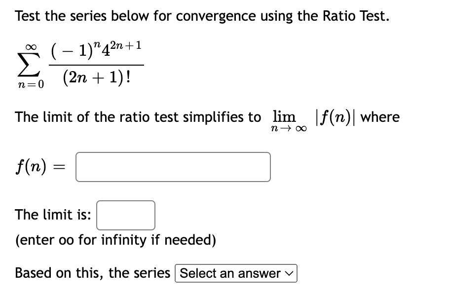 Test the series below for convergence using the Ratio Test.
(-1)"4²n+1
(2n + 1)!
n=0
The limit of the ratio test simplifies to lim |ƒ(n)| where
n→ ∞
f(n) =
=
The limit is:
(enter oo for infinity if needed)
Based on this, the series Select an answer ✓