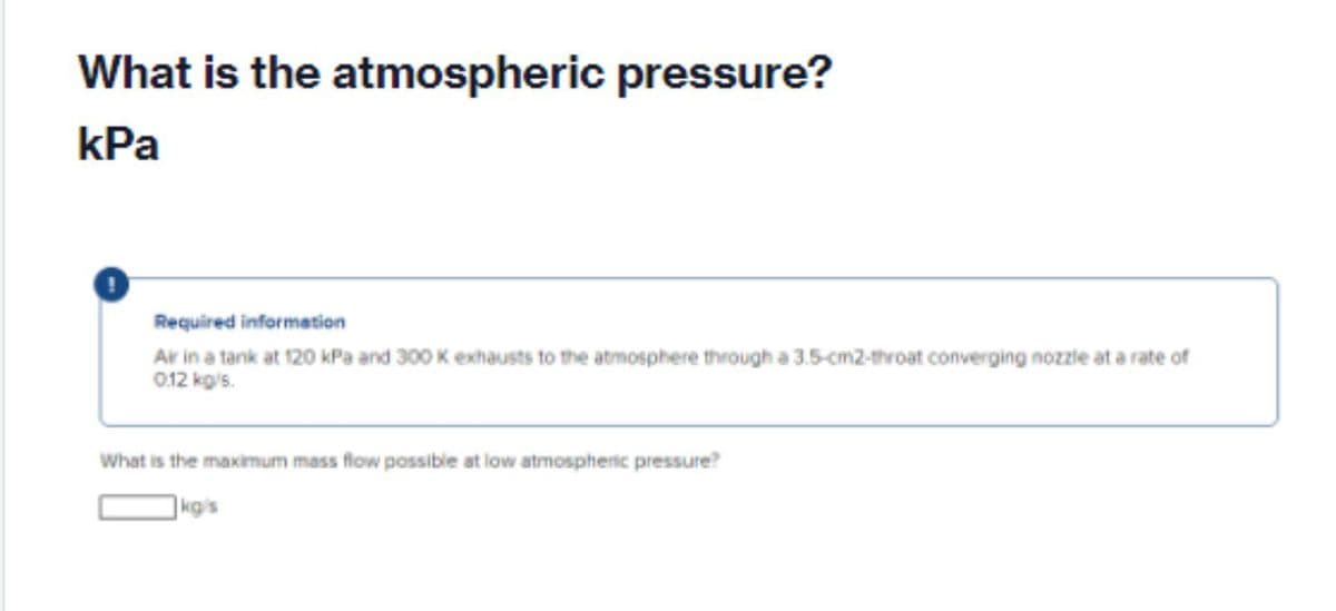 What is the atmospheric pressure?
kPa
Required information
Ar in a tank at 120 kPa and 300 K exhausts to the atmosphere through a 3.5-cm2-throat converging nozzie at a rate of
012 kgis.
What is the maximum mass flow possible at low atmospheric pressure?
|kg/s
