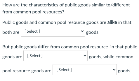 How are the characteristics of public goods similar to/different
from common pool resources?
Public goods and common pool resource goods are alike in that
both are ( Select]
goods.
But public goods differ from common pool resource in that public
goods are [ Select ]
goods, while common
pool resource goods are [Select]
goods.
