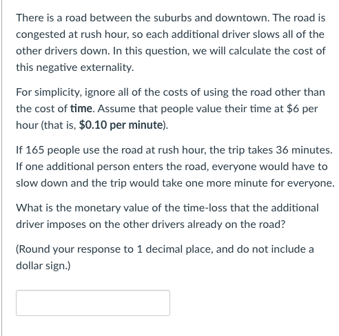 There is a road between the suburbs and downtown. The road is
congested at rush hour, so each additional driver slows all of the
other drivers down. In this question, we will calculate the cost of
this negative externality.
For simplicity, ignore all of the costs of using the road other than
the cost of time. Assume that people value their time at $6 per
hour (that is, $0.10 per minute).
If 165 people use the road at rush hour, the trip takes 36 minutes.
If one additional person enters the road, everyone would have to
slow down and the trip would take one more minute for everyone.
What is the monetary value of the time-loss that the additional
driver imposes on the other drivers already on the road?
(Round your response to 1 decimal place, and do not include a
dollar sign.)
