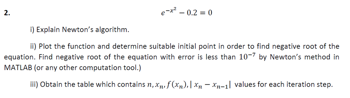 2.
- 0.2 = 0
i) Explain Newton's algorithm.
ii) Plot the function and determine suitable initial point in order to find negative root of the
equation. Find negative root of the equation with error is less than 10-7 by Newton's method in
MATLAB (or any other computation tool.)
iii) Obtain the table which contains n, xn, f (xn), | Xn – xn-1] values for each iteration step.
