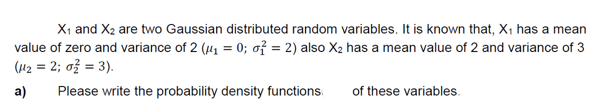 X1 and X2 are two Gaussian distributed random variables. It is known that, X1 has a mean
value of zero and variance of 2 (µ, = 0; o7 = 2) also X2 has a mean value of 2 and variance of 3
(42 = 2; ož = 3).
a)
Please write the probability density functions
of these variables.
