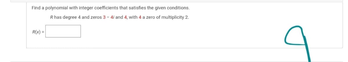 Find a polynomial with integer coefficients that satisfies the given conditions.
R has degree 4 and zeros 3 - 4i and 4, with 4 a zero of multiplicity 2.
R(x) =
