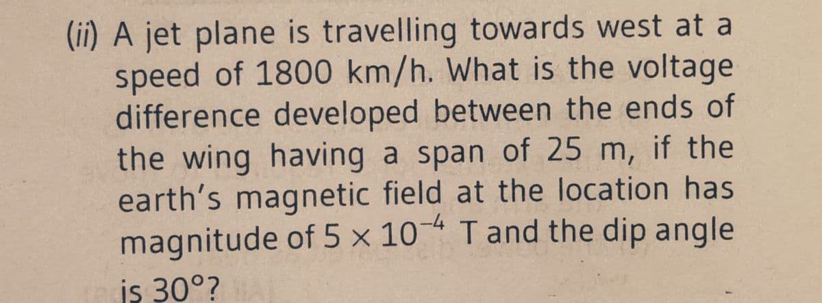 (ii) A jet plane is travelling towards west at a
speed of 1800 km/h. What is the voltage
difference developed between the ends of
the wing having a span of 25 m, if the
earth's magnetic field at the location has
magnitude of 5 × 10 Tand the dip angle
is 30°?
