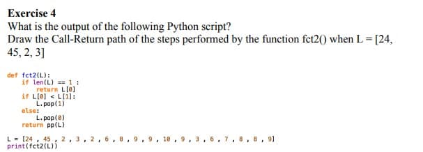 Exercise 4
What is the output of the following Python script?
Draw the Call-Return path of the steps performed by the function fet2() when L = [24,
45, 2, 3]
def fct2(L):
if len(L) == 1 :
return L[0]
if L[0] < L[1]:
L. pop(1)
else:
L. pop(0)
return pp(L)
L = [24 , 45, 2, 3, 2 , 6,8,9, 9, 10, 9, 3, 6,7, 8,8, 9)
print(fct2(L))
