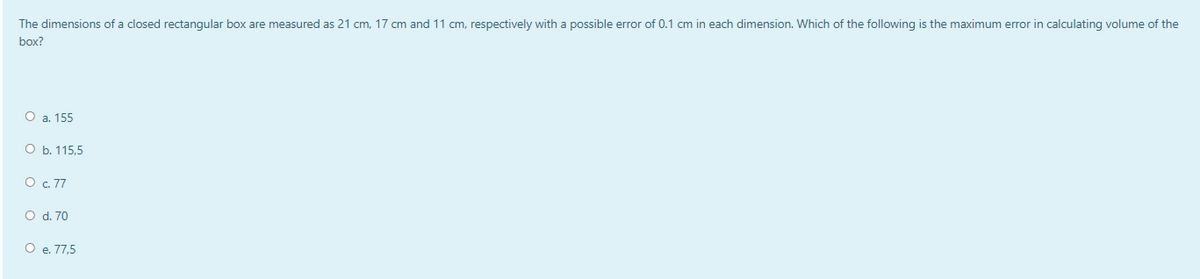 The dimensions of a closed rectangular box are measured as 21 cm, 17 cm and 11 cm, respectively with a possible error of 0.1 cm in each dimension. Which of the following is the maximum error in calculating volume of the
box?
O a. 155
O b. 115,5
O c. 77
O d. 70
O e. 77,5
