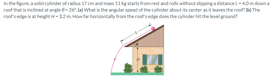 In the figure, a solid cylinder of radius 17 cm and mass 11 kg starts from rest and rolls without slipping a distance L = 4.0 m down a
roof that is inclined at angle e = 26°. (a) What is the angular speed of the cylinder about its center as it leaves the roof? (b) The
roof's edge is at height H = 3.2 m. How far horizontally from the roof's edge does the cylinder hit the level ground?
H

