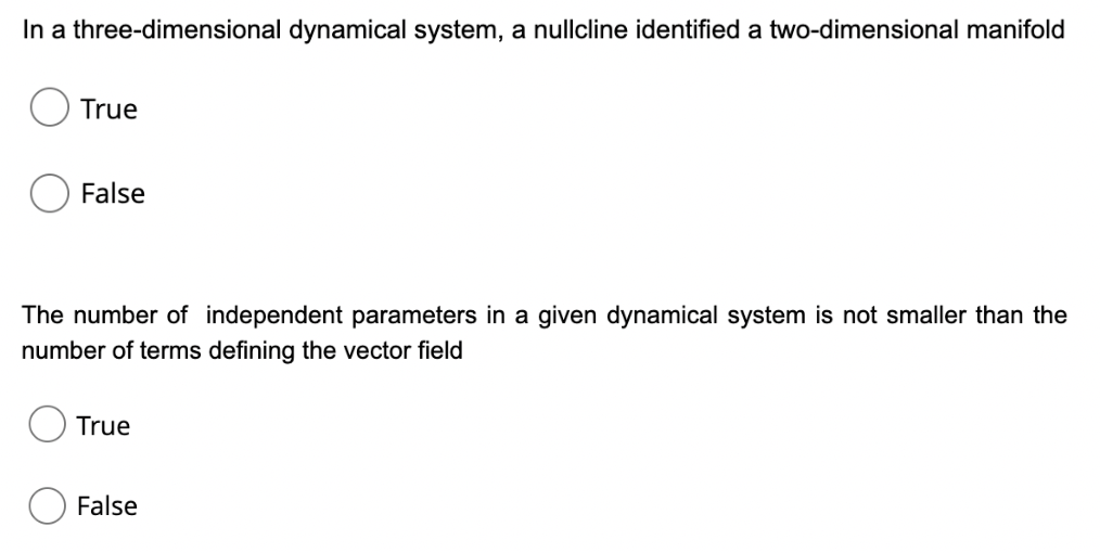 In a three-dimensional dynamical system, a nullcline identified a two-dimensional manifold
True
False
The number of independent parameters in a given dynamical system is not smaller than the
number of terms defining the vector field
True
False
