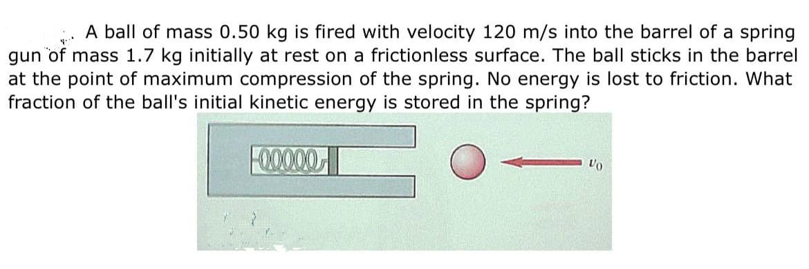 A ball of mass 0.50 kg is fired with velocity 120 m/s into the barrel of a spring
gun of mass 1.7 kg initially at rest on a frictionless surface. The ball sticks in the barrel
at the point of maximum compression of the spring. No energy is lost to friction. What
fraction of the ball's initial kinetic energy is stored in the spring?
F00000
