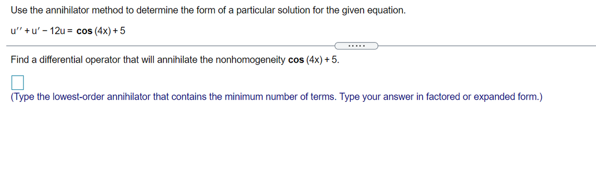 Use the annihilator method to determine the form of a particular solution for the given equation.
u' +u' - 12u = cos (4x) + 5
.....
Find a differential operator that will annihilate the nonhomogeneity cos (4x) + 5.
(Type the lowest-order annihilator that contains the minimum number of terms. Type your answer in factored or expanded form.)
