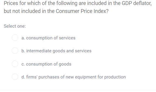 Prices for which of the following are included in the GDP deflator,
but not included in the Consumer Price Index?
Select one:
a. consumption of services
b. intermediate goods and services
c. consumption of goods
d. firms' purchases of new equipment for production
