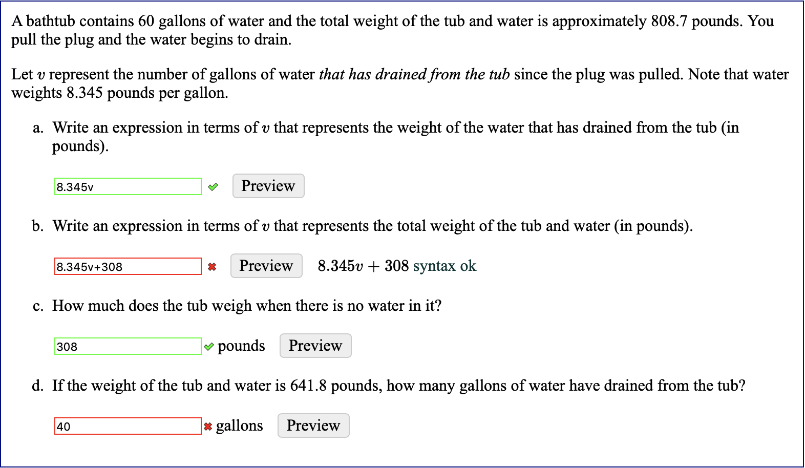 A bathtub contains 60 gallons of water and the total weight of the tub and water is approximately 808.7 pounds. You
pull the plug and the water begins to drain
Let v represent the number of gallons of water that has drained from the tub since the plug
weights 8.345 pounds per gallon.
pulled. Note that water
was
a. Write an
expression in terms of v that represents the weight of the water that has drained from the tub (in
pounds)
Preview
8.345v
b. Write an
expression in terms of v that represents the total weight of the tub and water (in pounds).
8.345v +308 syntax ok
Preview
8.345v+308
c. How much does the tub weigh when there is no water in it?
pounds
Preview
308
d. If the weight of the tub and water is 641.8 pounds, how many gallons of water have drained from the tub?
Preview
gallons
40
