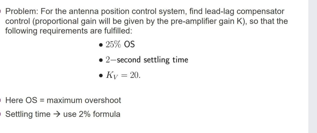 Problem: For the antenna position control system, find lead-lag compensator
control (proportional gain will be given by the pre-amplifier gain K), so that the
following requirements are fulfilled:
• 25% OS
2-second settling time
• Ky = 20.
Here OS = maximum overshoot
- Settling time → use 2% formula
