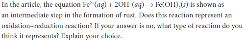 In the article, the equation Fe²"(aq) + 20H (aq) → Fe(OH),(s) is shown as
an intermediate step in the formation of rust. Does this reaction represent an
oxidation-reduction reaction? If your answer is no, what type of reaction do you
think it represents? Explain your choice.

