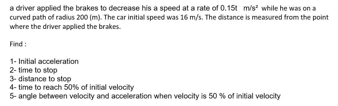 a driver applied the brakes to decrease his a speed at a rate of 0.15t m/s? while he was on a
curved path of radius 200 (m). The car initial speed was 16 m/s. The distance is measured from the point
where the driver applied the brakes.
Find :
1- Initial acceleration
2- time to stop
3- distance to stop
4- time to reach 50% of initial velocity
5- angle between velocity and acceleration when velocity is 50 % of initial velocity
