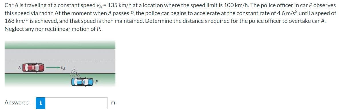 Car A is traveling at a constant speed va = 135 km/h at a location where the speed limit is 100 km/h. The police officer in car P observes
this speed via radar. At the moment when A passes P, the police car begins to accelerate at the constant rate of 4.6 m/s? until a speed of
168 km/h is achieved, and that speed is then maintained. Determine the distance s required for the police officer to overtake car A.
Neglect any nonrectilinear motion of P.
P
Answer: s =
i
m
