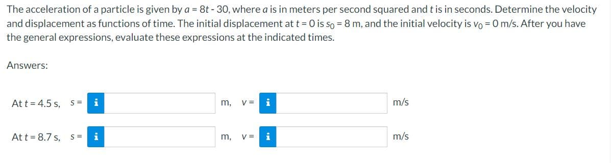 The acceleration of a particle is given by a = 8t - 30, where a is in meters per second squared and t is in seconds. Determine the velocity
and displacement as functions of time. The initial displacement at t = 0 is so = 8 m, and the initial velocity is vo = 0 m/s. After you have
the general expressions, evaluate these expressions at the indicated times.
Answers:
At t = 4.5 s,
S =
m, v=
m/s
Att = 8.7 s, S =
i
m, v=
i
m/s
